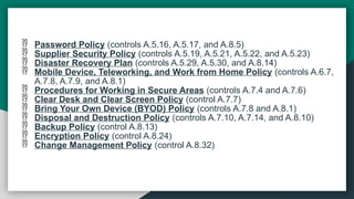  Password Policy (controls A.5.16, A.5.17, and A.8.5)
 Supplier Security Policy (controls A.5.19, A.5.21, A.5.22, and A.5.23)
 Disaster Recovery Plan (controls A.5.29, A.5.30, and A.8.14)
 Mobile Device, Teleworking, and Work from Home Policy (controls A.6.7,
A.7.8, A.7.9, and A.8.1)
 Procedures for Working in Secure Areas (controls A.7.4 and A.7.6)
 Clear Desk and Clear Screen Policy (control A.7.7)
 Bring Your Own Device (BYOD) Policy (controls A.7.8 and A.8.1)
 Disposal and Destruction Policy (controls A.7.10, A.7.14, and A.8.10)
 Backup Policy (control A.8.13)
 Encryption Policy (control A.8.24)
 Change Management Policy (control A.8.32)
 