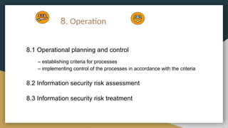 8. Operation
8.1 Operational planning and control
– establishing criteria for processes
– implementing control of the processes in accordance with the criteria
8.2 Information security risk assessment
8.3 Information security risk treatment
 