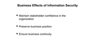 Business Effects of Information Security
 Maintain stakeholder confidence in the
organization
 Preserve business position
 Ensure business continuity
 