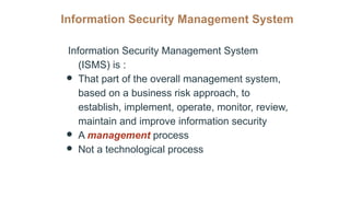 Information Security Management System
Information Security Management System
(ISMS) is :
● That part of the overall management system,
based on a business risk approach, to
establish, implement, operate, monitor, review,
maintain and improve information security
● A management process
● Not a technological process
 