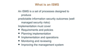What is an ISMS
An ISMS is a set of processes designed to
produce
predictable information security outcomes (well
managed security risks)
Implementation must cover
● Requirements and policies
● Planning implementation
● Implementation and operations
● Monitoring and reviewing
● Improving the management system
 