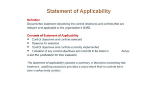 Statement of Applicability
Definition
Documented statement describing the control objectives and controls that are
relevant and applicable to the organisation’s ISMS.
Contents of Statement of Applicability
● Control objectives and controls selected
● Reasons for selection
● Control objectives and controls currently implemented
● Exclusion of any control objectives and controls to be listed in Annex
A and the justification for their exclusion
The statement of applicability provides a summary of decisions concerning risk
treatment. Justifying exclusions provides a cross-check that no controls have
been inadvertently omitted.
 