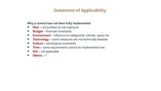 Statement of Applicability
Why a control has not been fully implemented
● Risk – not justified by risk exposure
● Budget – financial constraints
● Environment – influence on safeguards, climate, space etc
● Technology – some measures are not technically feasible
● Culture – sociological constraints
● Time – some requirements cannot be implemented now.
● N/A – not applicable
● Others – ?
 