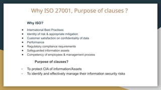 Why ISO 27001, Purpose of clauses ?
Why ISO?
● International Best Practises
● Identity of risk & appropriate mitigation
● Customer satisfaction on confidentiality of data
● Performance
● Regulatory compliance requirements
● Safeguarded information assets
● Competency of employees & management process
Purpose of clauses?
- To protect CIA of information/Assets
- To identify and effectively manage their information security risks
 