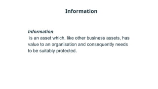 Information
Information
is an asset which, like other business assets, has
value to an organisation and consequently needs
to be suitably protected.
 