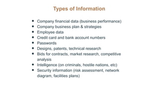 Types of Information
● Company financial data (business performance)
● Company business plan & strategies
● Employee data
● Credit card and bank account numbers
● Passwords
● Designs, patents, technical research
● Bids for contracts, market research, competitive
analysis
● Intelligence (on criminals, hostile nations, etc)
● Security information (risk assessment, network
diagram, facilities plans)
 