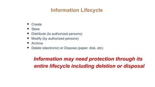 Information Lifecycle
● Create
● Store
● Distribute (to authorized persons)
● Modify (by authorized persons)
● Archive
● Delete (electronic) or Dispose (paper, disk, etc)
Information may need protection through its
entire lifecycle including deletion or disposal
 
