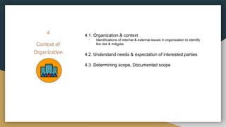 4
Context of
Organization
4.1. Organization & context
- Identifications of internal & external issues in organization to identify
the risk & mitigate
4.2. Understand needs & expectation of interested parties
4.3. Determining scope, Documented scope
 