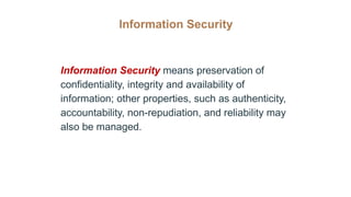 Information Security
Information Security means preservation of
confidentiality, integrity and availability of
information; other properties, such as authenticity,
accountability, non-repudiation, and reliability may
also be managed.
 