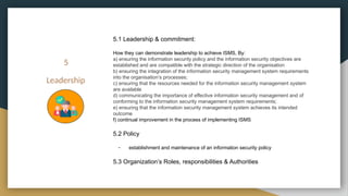 5
Leadership
5.1 Leadership & commitment:
How they can demonstrate leadership to achieve ISMS, By:
a) ensuring the information security policy and the information security objectives are
established and are compatible with the strategic direction of the organisation
b) ensuring the integration of the information security management system requirements
into the organisation’s processes;
c) ensuring that the resources needed for the information security management system
are available
d) communicating the importance of effective information security management and of
conforming to the information security management system requirements;
e) ensuring that the information security management system achieves its intended
outcome
f) continual improvement in the process of implementing ISMS
5.2 Policy
- establishment and maintenance of an information security policy
5.3 Organization’s Roles, responsibilities & Authorities
 