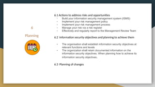 6
Planning
6.1 Actions to address risks and opportunities
- Build your information security management system (ISMS)
- Implement your risk management policy
- Implement your risk management process
- Manage your risk via a risk register
- Effectively and regularly report to the Management Review Team
6.2 Information security objectives and planning to achieve them
- The organisation shall establish information security objectives at
relevant functions and levels
- The organization shall retain documented information on the
information security objectives. When planning how to achieve its
information security objectives.
6.3 Planning of changes
 