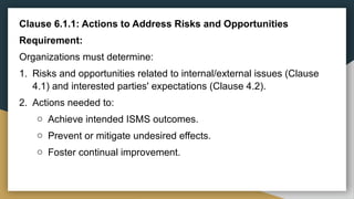 Clause 6.1.1: Actions to Address Risks and Opportunities
Requirement:
Organizations must determine:
1. Risks and opportunities related to internal/external issues (Clause
4.1) and interested parties' expectations (Clause 4.2).
2. Actions needed to:
o Achieve intended ISMS outcomes.
o Prevent or mitigate undesired effects.
o Foster continual improvement.
 