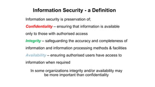 Information Security - a Definition
Information security is preservation of;
Confidentiality – ensuring that information is available
only to those with authorised access
Integrity – safeguarding the accuracy and completeness of
information and information processing methods & facilities
Availability – ensuring authorised users have access to
information when required
In some organizations integrity and/or availability may
be more important than confidentiality
 