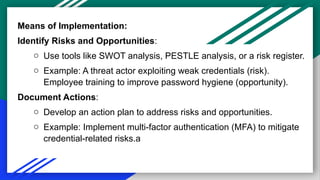 Means of Implementation:
Identify Risks and Opportunities:
o Use tools like SWOT analysis, PESTLE analysis, or a risk register.
o Example: A threat actor exploiting weak credentials (risk).
Employee training to improve password hygiene (opportunity).
Document Actions:
o Develop an action plan to address risks and opportunities.
o Example: Implement multi-factor authentication (MFA) to mitigate
credential-related risks.a
 