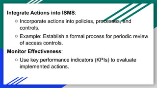 Integrate Actions into ISMS:
o Incorporate actions into policies, processes, and
controls.
o Example: Establish a formal process for periodic review
of access controls.
Monitor Effectiveness:
o Use key performance indicators (KPIs) to evaluate
implemented actions.
 