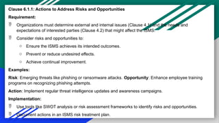 Clause 6.1.1: Actions to Address Risks and Opportunities
Requirement:
 Organizations must determine external and internal issues (Clause 4.1) and the needs and
expectations of interested parties (Clause 4.2) that might affect the ISMS.
 Consider risks and opportunities to:
o Ensure the ISMS achieves its intended outcomes.
o Prevent or reduce undesired effects.
o Achieve continual improvement.
Examples:
Risk: Emerging threats like phishing or ransomware attacks. Opportunity: Enhance employee training
programs on recognizing phishing attempts.
Action: Implement regular threat intelligence updates and awareness campaigns.
Implementation:
 Use tools like SWOT analysis or risk assessment frameworks to identify risks and opportunities.
 Document actions in an ISMS risk treatment plan.
 