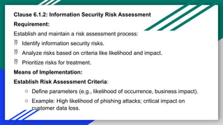 Clause 6.1.2: Information Security Risk Assessment
Requirement:
Establish and maintain a risk assessment process:
 Identify information security risks.
 Analyze risks based on criteria like likelihood and impact.
 Prioritize risks for treatment.
Means of Implementation:
Establish Risk Assessment Criteria:
o Define parameters (e.g., likelihood of occurrence, business impact).
o Example: High likelihood of phishing attacks; critical impact on
customer data loss.
 