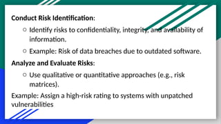 Conduct Risk Identification:
o Identify risks to confidentiality, integrity, and availability of
information.
o Example: Risk of data breaches due to outdated software.
Analyze and Evaluate Risks:
o Use qualitative or quantitative approaches (e.g., risk
matrices).
Example: Assign a high-risk rating to systems with unpatched
vulnerabilities
 