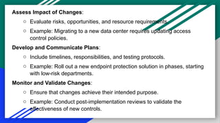 Assess Impact of Changes:
o Evaluate risks, opportunities, and resource requirements.
o Example: Migrating to a new data center requires updating access
control policies.
Develop and Communicate Plans:
o Include timelines, responsibilities, and testing protocols.
o Example: Roll out a new endpoint protection solution in phases, starting
with low-risk departments.
Monitor and Validate Changes:
o Ensure that changes achieve their intended purpose.
o Example: Conduct post-implementation reviews to validate the
effectiveness of new controls.
 