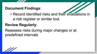 Document Findings:
o Record identified risks and their evaluations in
a risk register or similar tool.
Review Regularly:
Reassess risks during major changes or at
predefined intervals
 