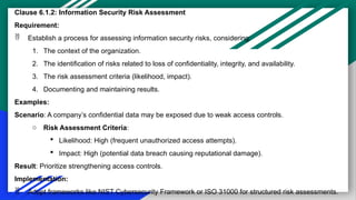 Clause 6.1.2: Information Security Risk Assessment
Requirement:
 Establish a process for assessing information security risks, considering:
1. The context of the organization.
2. The identification of risks related to loss of confidentiality, integrity, and availability.
3. The risk assessment criteria (likelihood, impact).
4. Documenting and maintaining results.
Examples:
Scenario: A company’s confidential data may be exposed due to weak access controls.
o Risk Assessment Criteria:
 Likelihood: High (frequent unauthorized access attempts).
 Impact: High (potential data breach causing reputational damage).
Result: Prioritize strengthening access controls.
Implementation:
 Adopt frameworks like NIST Cybersecurity Framework or ISO 31000 for structured risk assessments.
 