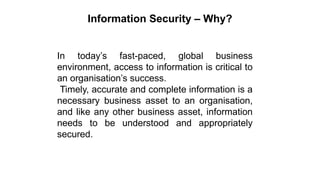Information Security – Why?
In today’s fast-paced, global business
environment, access to information is critical to
an organisation’s success.
Timely, accurate and complete information is a
necessary business asset to an organisation,
and like any other business asset, information
needs to be understood and appropriately
secured.
 