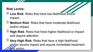 Risk Levels:
 Low Risk: Risks that have low likelihood and/or
impact.
 Medium Risk: Risks that have moderate likelihood
and/or impact.
 High Risk: Risks that have higher likelihood or impact
and require attention.
 Very High Risk: Risks that have a high likelihood
and/or severe impact and require immediate treatment
and action.
 