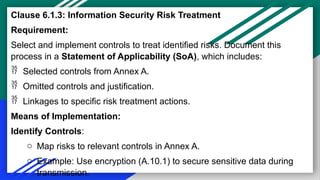 Clause 6.1.3: Information Security Risk Treatment
Requirement:
Select and implement controls to treat identified risks. Document this
process in a Statement of Applicability (SoA), which includes:
 Selected controls from Annex A.
 Omitted controls and justification.
 Linkages to specific risk treatment actions.
Means of Implementation:
Identify Controls:
o Map risks to relevant controls in Annex A.
o Example: Use encryption (A.10.1) to secure sensitive data during
transmission.
 
