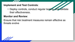 Implement and Test Controls:
o Deploy controls, conduct regular testing, and validate
their effectiveness.
Monitor and Review:
Ensure that risk treatment measures remain effective as
threats evolve
 