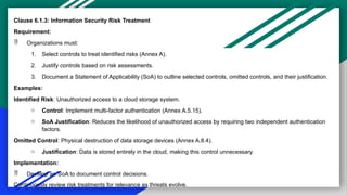 Clause 6.1.3: Information Security Risk Treatment
Requirement:
 Organizations must:
1. Select controls to treat identified risks (Annex A).
2. Justify controls based on risk assessments.
3. Document a Statement of Applicability (SoA) to outline selected controls, omitted controls, and their justification.
Examples:
Identified Risk: Unauthorized access to a cloud storage system.
o Control: Implement multi-factor authentication (Annex A.5.15).
o SoA Justification: Reduces the likelihood of unauthorized access by requiring two independent authentication
factors.
Omitted Control: Physical destruction of data storage devices (Annex A.8.4).
o Justification: Data is stored entirely in the cloud, making this control unnecessary.
Implementation:
 Develop an SoA to document control decisions.
Continuously review risk treatments for relevance as threats evolve.
 
