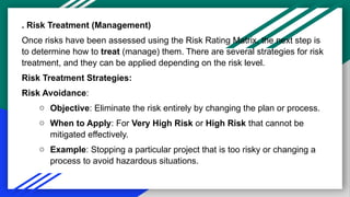 . Risk Treatment (Management)
Once risks have been assessed using the Risk Rating Matrix, the next step is
to determine how to treat (manage) them. There are several strategies for risk
treatment, and they can be applied depending on the risk level.
Risk Treatment Strategies:
Risk Avoidance:
o Objective: Eliminate the risk entirely by changing the plan or process.
o When to Apply: For Very High Risk or High Risk that cannot be
mitigated effectively.
o Example: Stopping a particular project that is too risky or changing a
process to avoid hazardous situations.
 