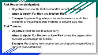 Risk Reduction (Mitigation):
o Objective: Reduce the likelihood and/or impact of the risk.
o When to Apply: For High and Medium Risk.
o Example: Implementing safety protocols to minimize workplace
accidents or installing backup systems to prevent data loss.
Risk Transfer:
o Objective: Shift the risk to a third party.
o When to Apply: For Medium or Low Risk where the organization
does not want to bear the full risk.
o Example: Purchasing insurance or outsourcing certain operations to
transfer associated risks.
 