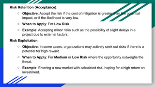 Risk Retention (Acceptance):
o Objective: Accept the risk if the cost of mitigation is greater than the potential
impact, or if the likelihood is very low.
o When to Apply: For Low Risk.
o Example: Accepting minor risks such as the possibility of slight delays in a
project due to external factors.
Risk Exploitation:
o Objective: In some cases, organizations may actively seek out risks if there is a
potential for high reward.
o When to Apply: For Medium or Low Risk where the opportunity outweighs the
threat.
o Example: Entering a new market with calculated risk, hoping for a high return on
investment.
 