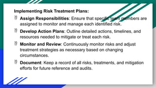Implementing Risk Treatment Plans:
 Assign Responsibilities: Ensure that specific team members are
assigned to monitor and manage each identified risk.
 Develop Action Plans: Outline detailed actions, timelines, and
resources needed to mitigate or treat each risk.
 Monitor and Review: Continuously monitor risks and adjust
treatment strategies as necessary based on changing
circumstances.
 Document: Keep a record of all risks, treatments, and mitigation
efforts for future reference and audits.
 