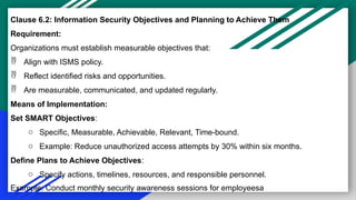 Clause 6.2: Information Security Objectives and Planning to Achieve Them
Requirement:
Organizations must establish measurable objectives that:
 Align with ISMS policy.
 Reflect identified risks and opportunities.
 Are measurable, communicated, and updated regularly.
Means of Implementation:
Set SMART Objectives:
o Specific, Measurable, Achievable, Relevant, Time-bound.
o Example: Reduce unauthorized access attempts by 30% within six months.
Define Plans to Achieve Objectives:
o Specify actions, timelines, resources, and responsible personnel.
Example: Conduct monthly security awareness sessions for employeesa
 