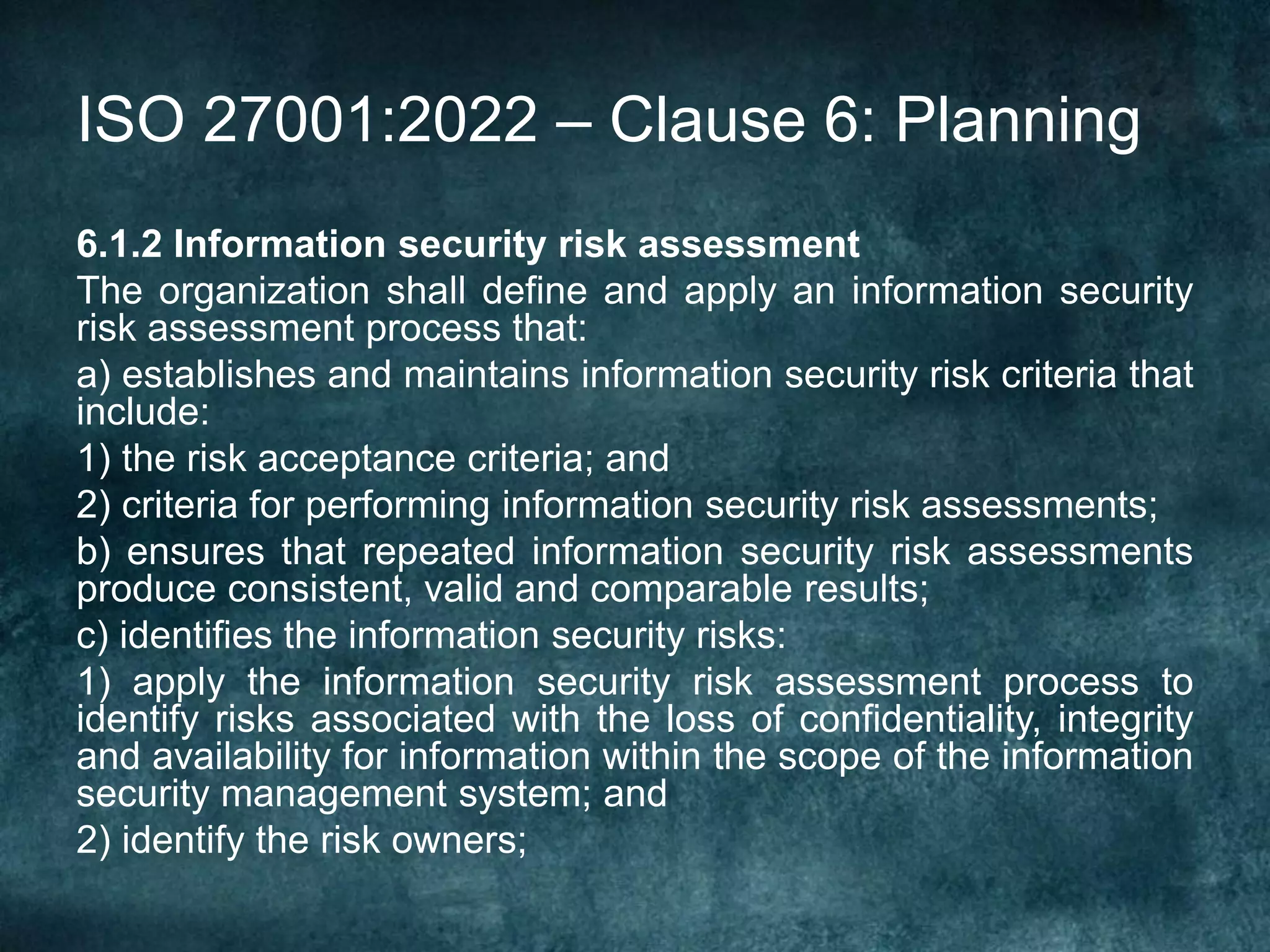 ISO 27001:2022 – Clause 6: Planning
6.1.2 Information security risk assessment
The organization shall define and apply an information security
risk assessment process that:
a) establishes and maintains information security risk criteria that
include:
1) the risk acceptance criteria; and
2) criteria for performing information security risk assessments;
b) ensures that repeated information security risk assessments
produce consistent, valid and comparable results;
c) identifies the information security risks:
1) apply the information security risk assessment process to
identify risks associated with the loss of confidentiality, integrity
and availability for information within the scope of the information
security management system; and
2) identify the risk owners;
 
