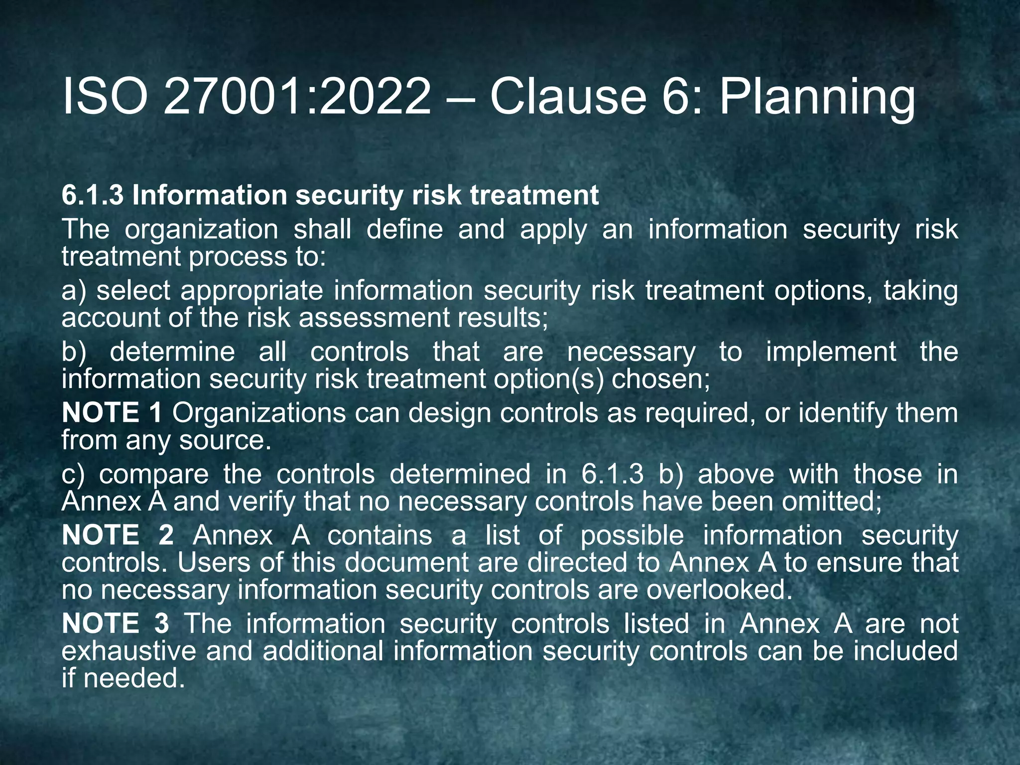 ISO 27001:2022 – Clause 6: Planning
6.1.3 Information security risk treatment
The organization shall define and apply an information security risk
treatment process to:
a) select appropriate information security risk treatment options, taking
account of the risk assessment results;
b) determine all controls that are necessary to implement the
information security risk treatment option(s) chosen;
NOTE 1 Organizations can design controls as required, or identify them
from any source.
c) compare the controls determined in 6.1.3 b) above with those in
Annex A and verify that no necessary controls have been omitted;
NOTE 2 Annex A contains a list of possible information security
controls. Users of this document are directed to Annex A to ensure that
no necessary information security controls are overlooked.
NOTE 3 The information security controls listed in Annex A are not
exhaustive and additional information security controls can be included
if needed.
 