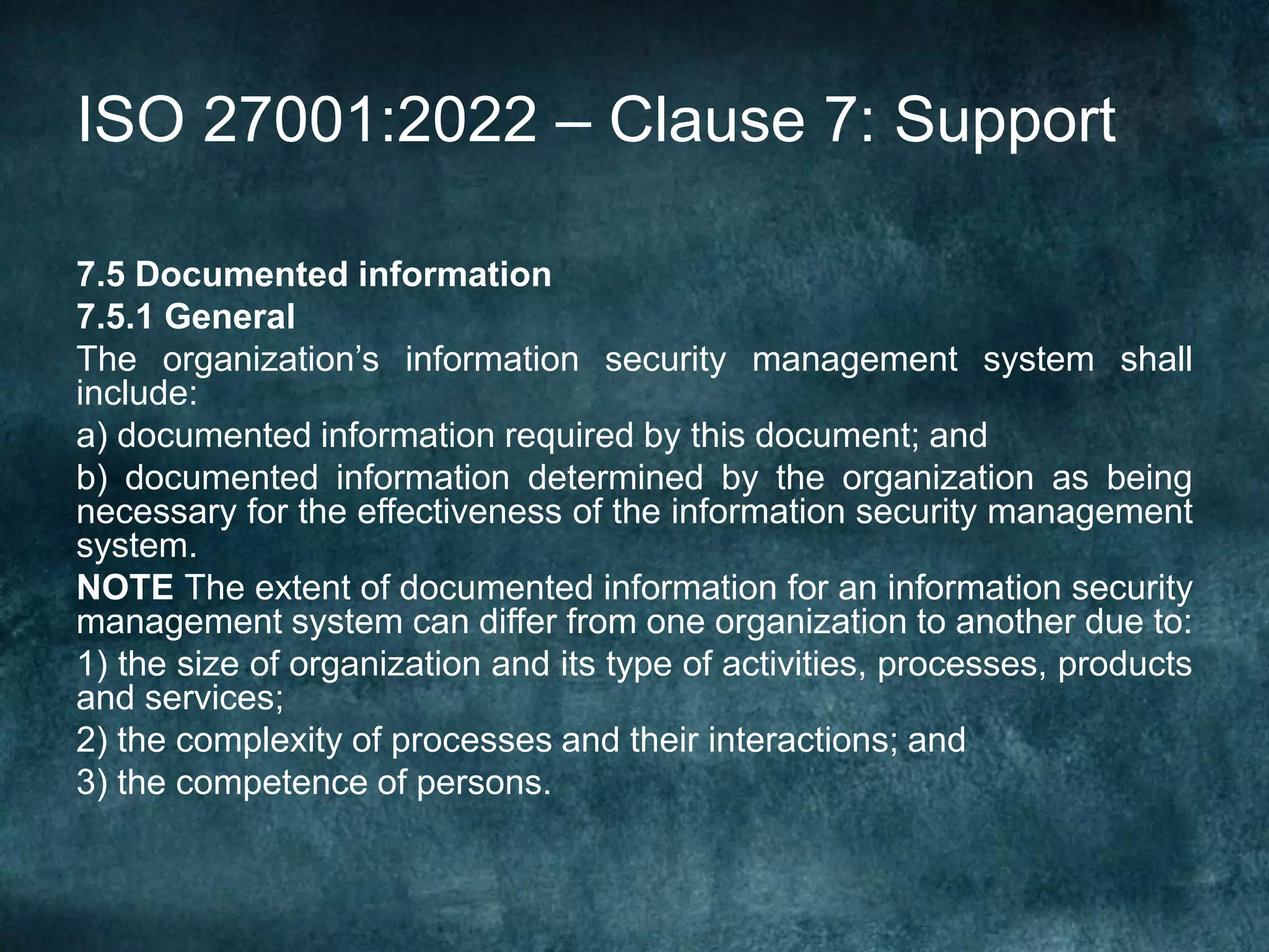 ISO 27001:2022 – Clause 7: Support
7.5 Documented information
7.5.1 General
The organization’s information security management system shall
include:
a) documented information required by this document; and
b) documented information determined by the organization as being
necessary for the effectiveness of the information security management
system.
NOTE The extent of documented information for an information security
management system can differ from one organization to another due to:
1) the size of organization and its type of activities, processes, products
and services;
2) the complexity of processes and their interactions; and
3) the competence of persons.
 