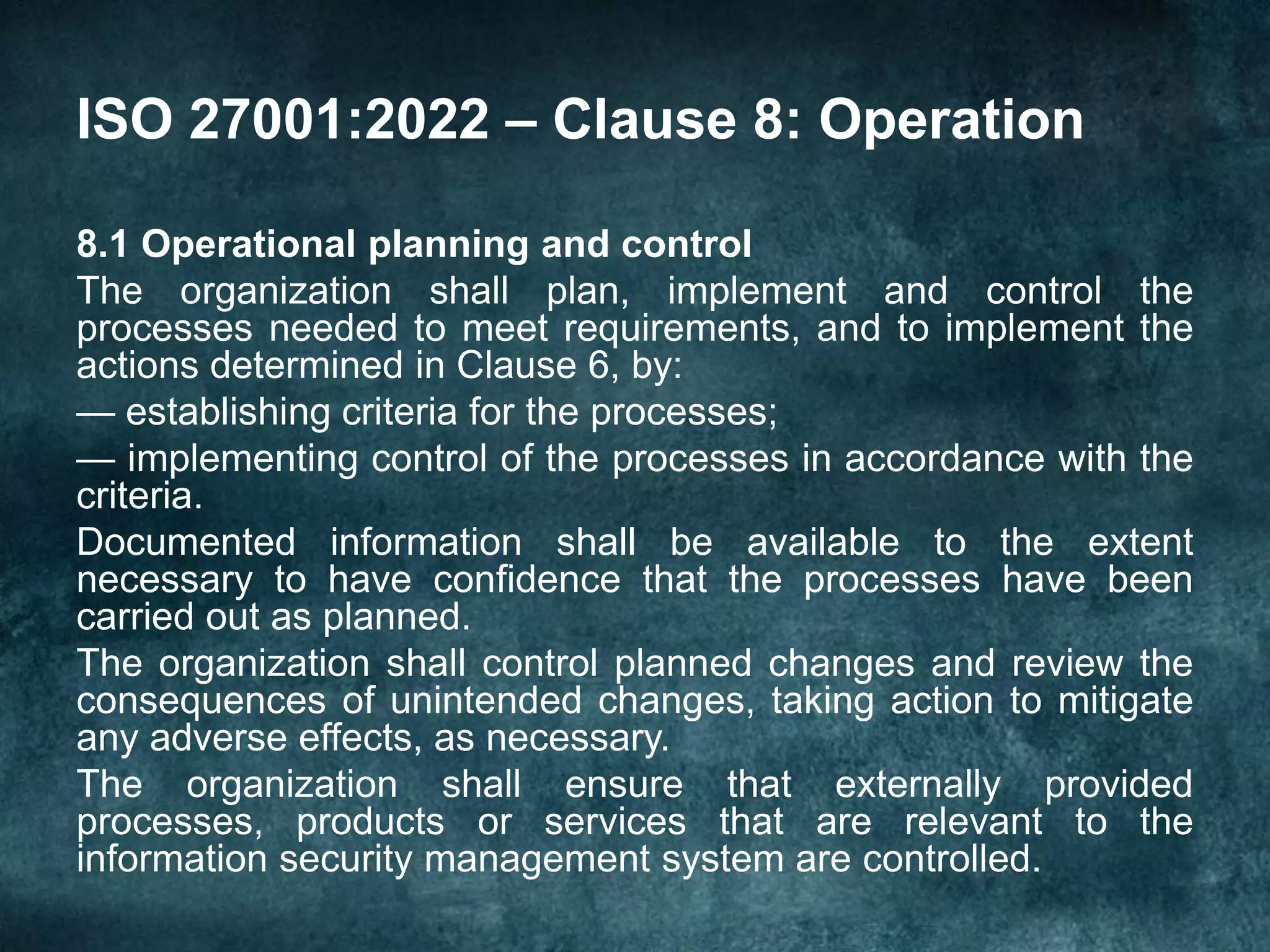 ISO 27001:2022 – Clause 8: Operation
8.1 Operational planning and control
The organization shall plan, implement and control the
processes needed to meet requirements, and to implement the
actions determined in Clause 6, by:
— establishing criteria for the processes;
— implementing control of the processes in accordance with the
criteria.
Documented information shall be available to the extent
necessary to have confidence that the processes have been
carried out as planned.
The organization shall control planned changes and review the
consequences of unintended changes, taking action to mitigate
any adverse effects, as necessary.
The organization shall ensure that externally provided
processes, products or services that are relevant to the
information security management system are controlled.
 