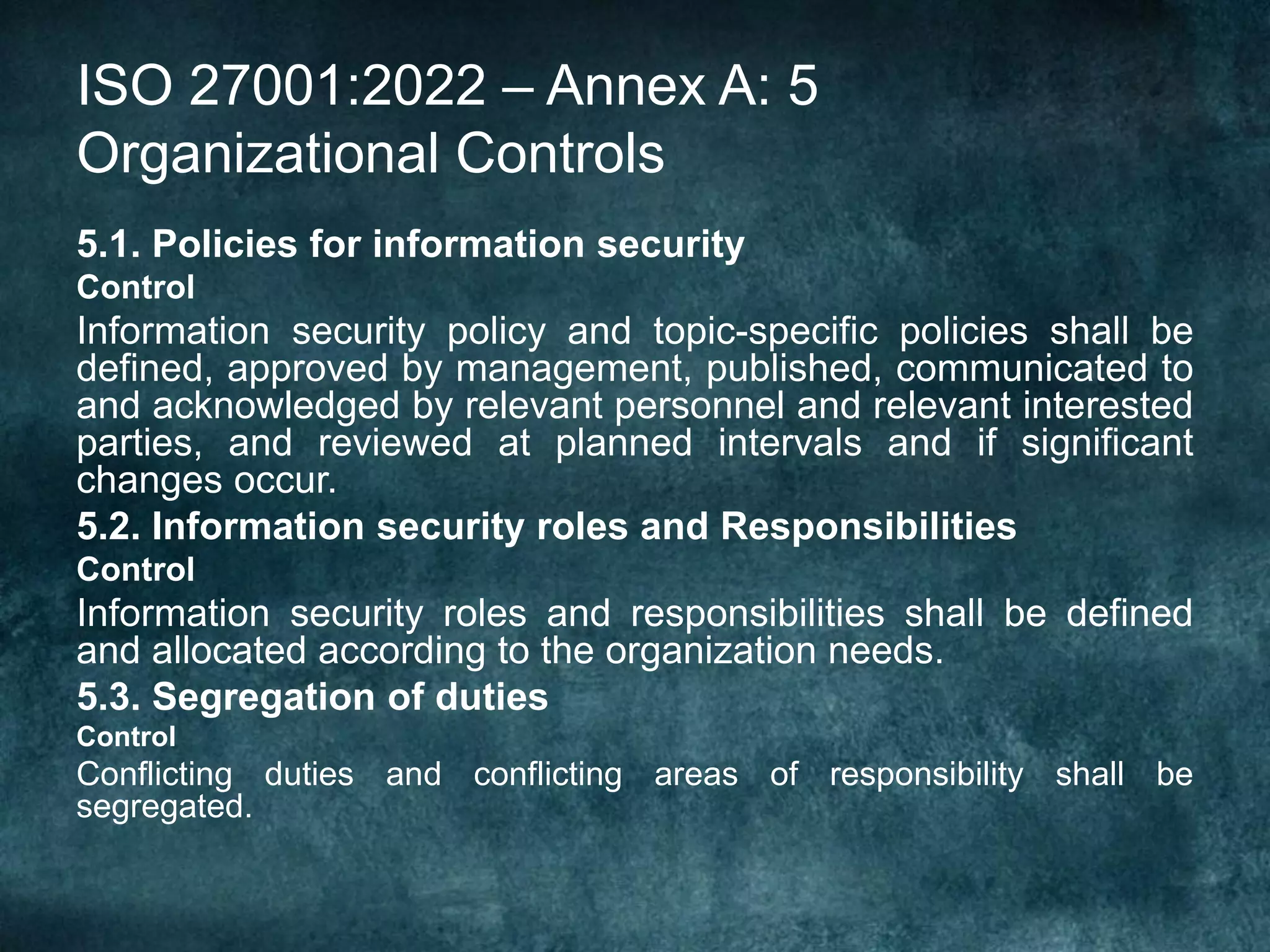 ISO 27001:2022 – Annex A: 5
Organizational Controls
5.1. Policies for information security
Control
Information security policy and topic-specific policies shall be
defined, approved by management, published, communicated to
and acknowledged by relevant personnel and relevant interested
parties, and reviewed at planned intervals and if significant
changes occur.
5.2. Information security roles and Responsibilities
Control
Information security roles and responsibilities shall be defined
and allocated according to the organization needs.
5.3. Segregation of duties
Control
Conflicting duties and conflicting areas of responsibility shall be
segregated.
 