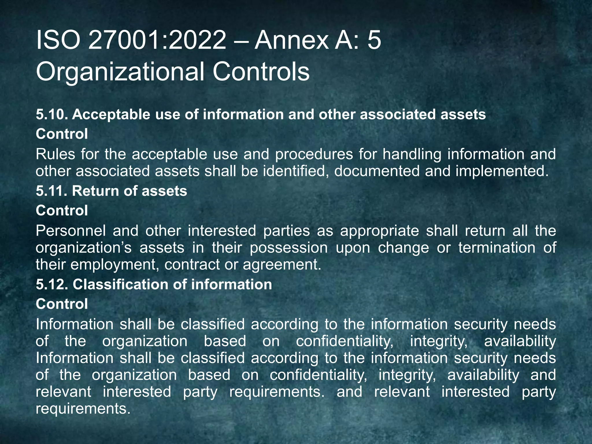 ISO 27001:2022 – Annex A: 5
Organizational Controls
5.10. Acceptable use of information and other associated assets
Control
Rules for the acceptable use and procedures for handling information and
other associated assets shall be identified, documented and implemented.
5.11. Return of assets
Control
Personnel and other interested parties as appropriate shall return all the
organization’s assets in their possession upon change or termination of
their employment, contract or agreement.
5.12. Classification of information
Control
Information shall be classified according to the information security needs
of the organization based on confidentiality, integrity, availability
Information shall be classified according to the information security needs
of the organization based on confidentiality, integrity, availability and
relevant interested party requirements. and relevant interested party
requirements.
 
