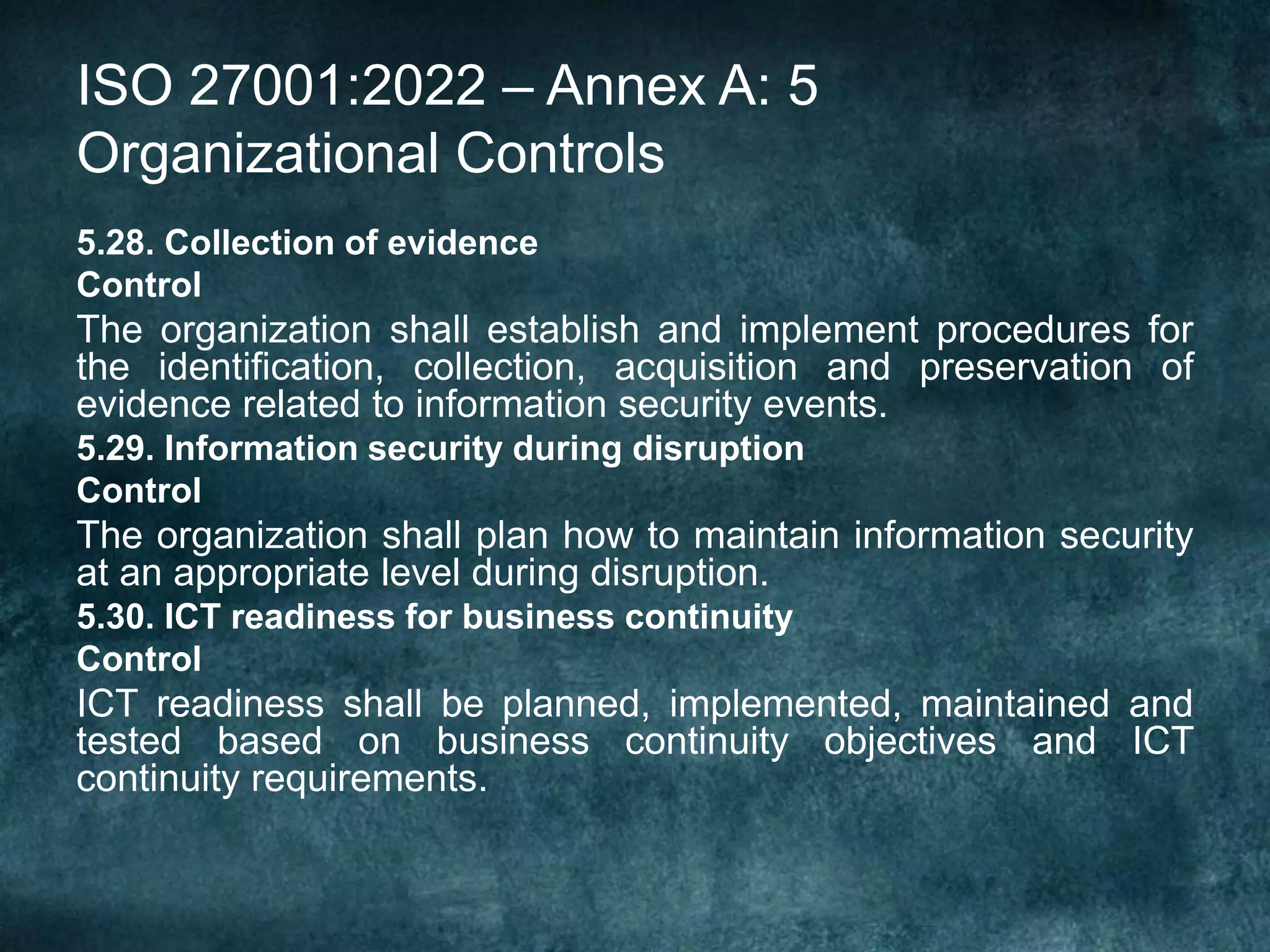 ISO 27001:2022 – Annex A: 5
Organizational Controls
5.28. Collection of evidence
Control
The organization shall establish and implement procedures for
the identification, collection, acquisition and preservation of
evidence related to information security events.
5.29. Information security during disruption
Control
The organization shall plan how to maintain information security
at an appropriate level during disruption.
5.30. ICT readiness for business continuity
Control
ICT readiness shall be planned, implemented, maintained and
tested based on business continuity objectives and ICT
continuity requirements.
 