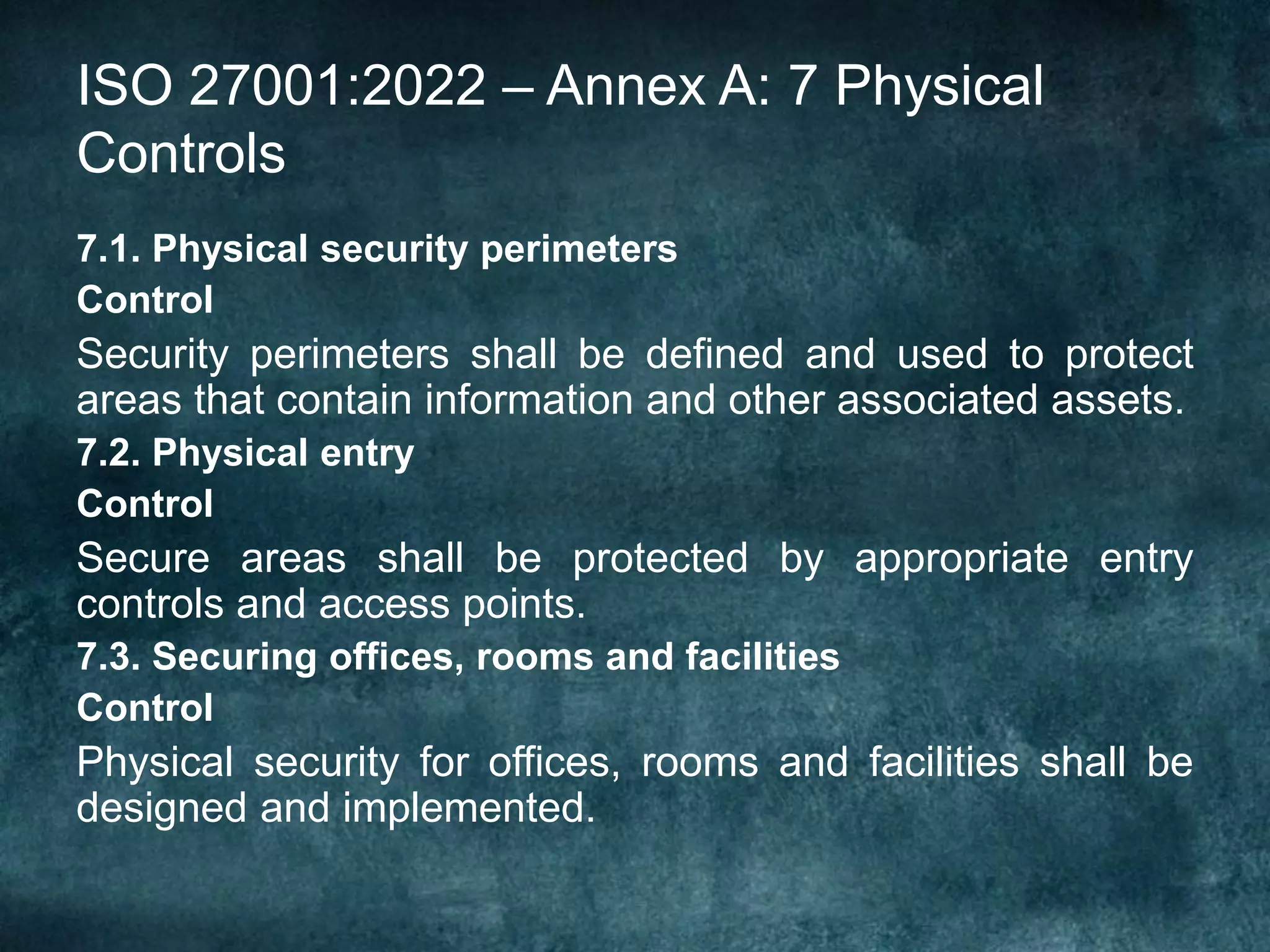 ISO 27001:2022 – Annex A: 7 Physical
Controls
7.1. Physical security perimeters
Control
Security perimeters shall be defined and used to protect
areas that contain information and other associated assets.
7.2. Physical entry
Control
Secure areas shall be protected by appropriate entry
controls and access points.
7.3. Securing offices, rooms and facilities
Control
Physical security for offices, rooms and facilities shall be
designed and implemented.
 