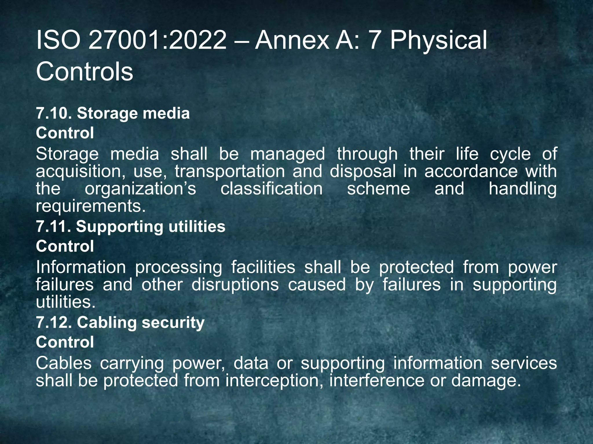 ISO 27001:2022 – Annex A: 7 Physical
Controls
7.10. Storage media
Control
Storage media shall be managed through their life cycle of
acquisition, use, transportation and disposal in accordance with
the organization’s classification scheme and handling
requirements.
7.11. Supporting utilities
Control
Information processing facilities shall be protected from power
failures and other disruptions caused by failures in supporting
utilities.
7.12. Cabling security
Control
Cables carrying power, data or supporting information services
shall be protected from interception, interference or damage.
 
