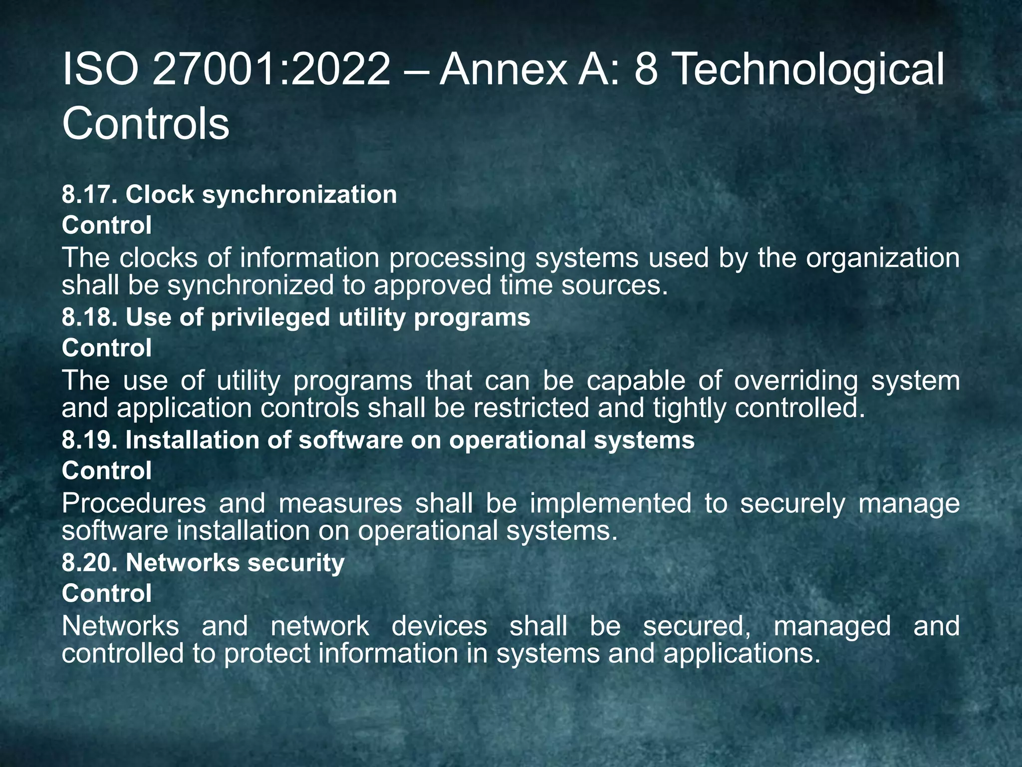 ISO 27001:2022 – Annex A: 8 Technological
Controls
8.17. Clock synchronization
Control
The clocks of information processing systems used by the organization
shall be synchronized to approved time sources.
8.18. Use of privileged utility programs
Control
The use of utility programs that can be capable of overriding system
and application controls shall be restricted and tightly controlled.
8.19. Installation of software on operational systems
Control
Procedures and measures shall be implemented to securely manage
software installation on operational systems.
8.20. Networks security
Control
Networks and network devices shall be secured, managed and
controlled to protect information in systems and applications.
 