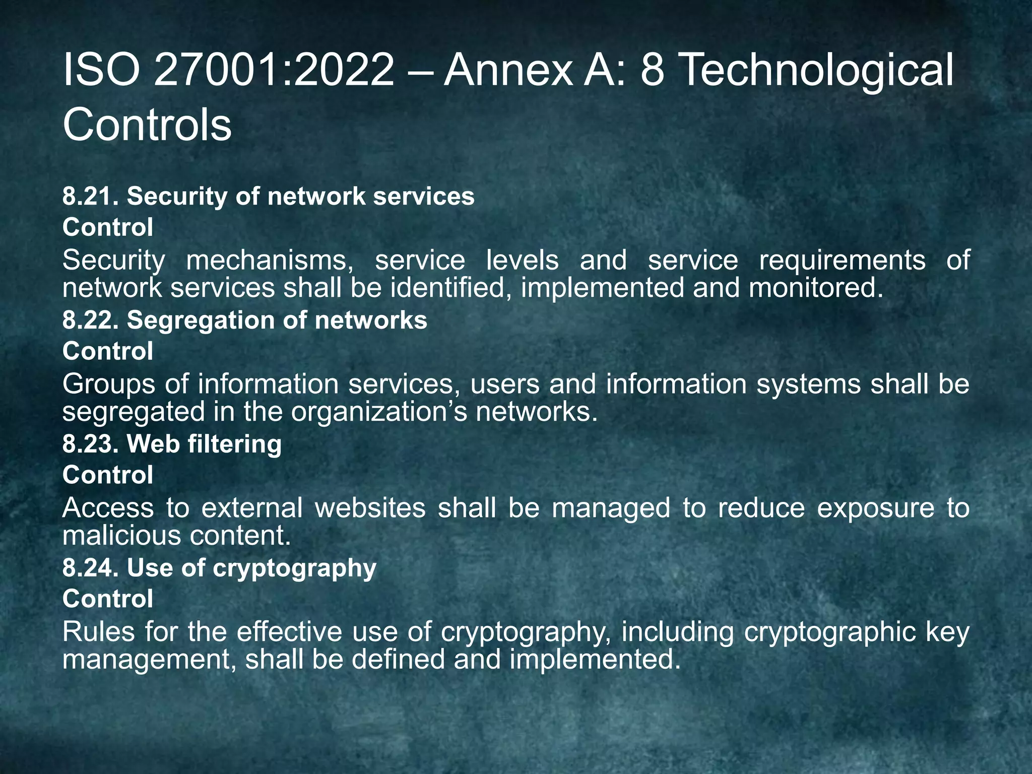 ISO 27001:2022 – Annex A: 8 Technological
Controls
8.21. Security of network services
Control
Security mechanisms, service levels and service requirements of
network services shall be identified, implemented and monitored.
8.22. Segregation of networks
Control
Groups of information services, users and information systems shall be
segregated in the organization’s networks.
8.23. Web filtering
Control
Access to external websites shall be managed to reduce exposure to
malicious content.
8.24. Use of cryptography
Control
Rules for the effective use of cryptography, including cryptographic key
management, shall be defined and implemented.
 