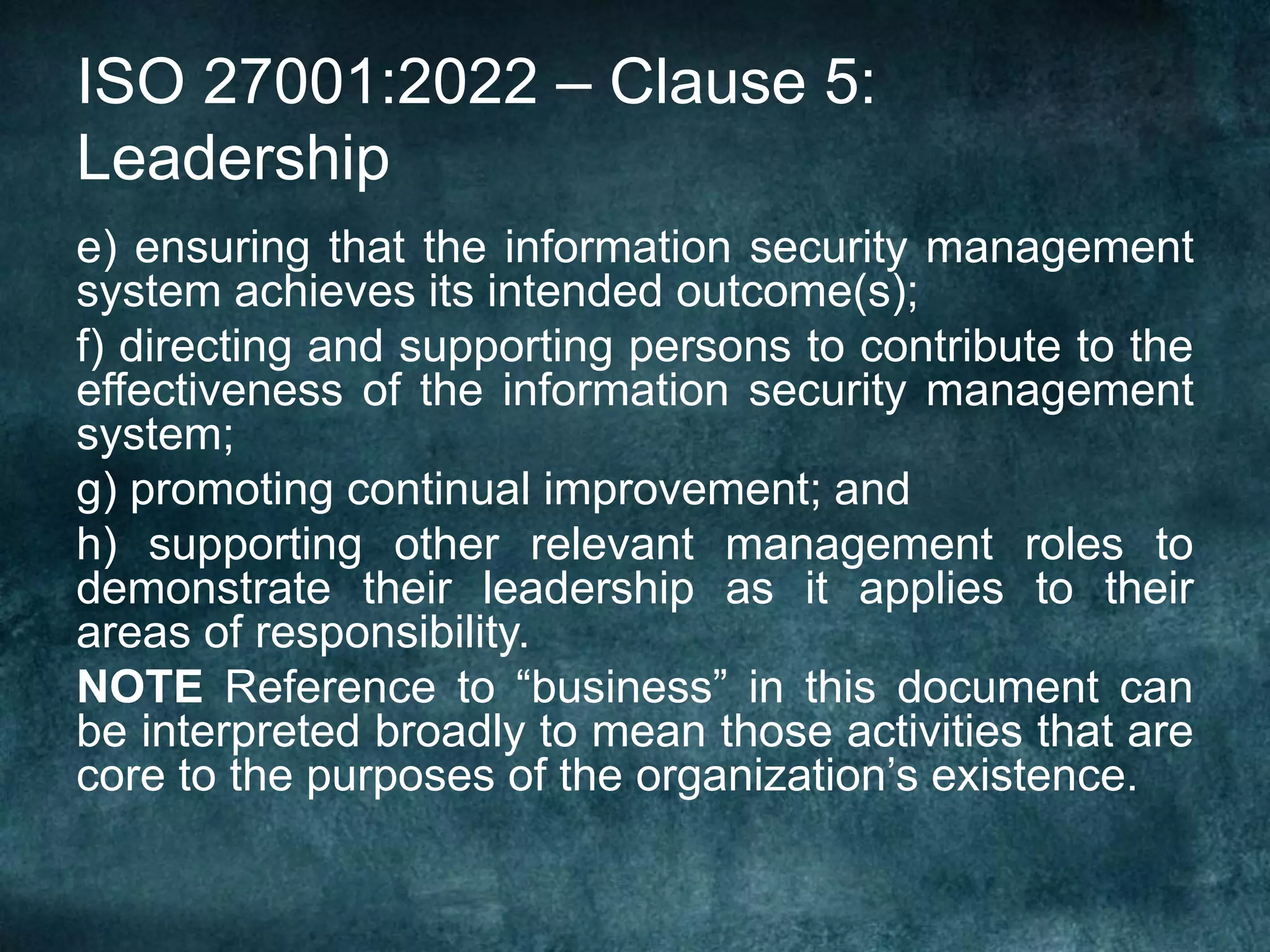 ISO 27001:2022 – Clause 5:
Leadership
e) ensuring that the information security management
system achieves its intended outcome(s);
f) directing and supporting persons to contribute to the
effectiveness of the information security management
system;
g) promoting continual improvement; and
h) supporting other relevant management roles to
demonstrate their leadership as it applies to their
areas of responsibility.
NOTE Reference to “business” in this document can
be interpreted broadly to mean those activities that are
core to the purposes of the organization’s existence.
 
