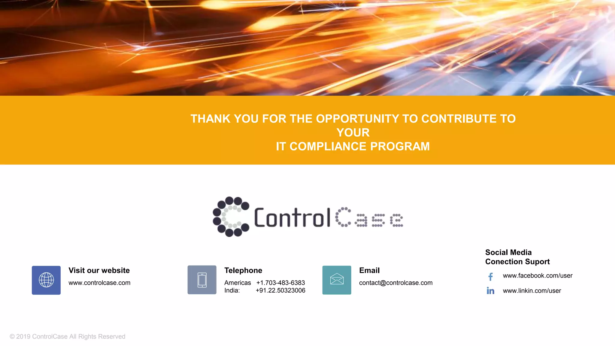 © 2019 ControlCase All Rights Reserved
Email
contact@controlcase.com
Telephone
Americas +1.703-483-6383
India: +91.22.50323006
Social Media
Conection Suport
www.facebook.com/user
www.linkin.com/user
Visit our website
www.controlcase.com
THANK YOU FOR THE OPPORTUNITY TO CONTRIBUTE TO
YOUR
IT COMPLIANCE PROGRAM
 