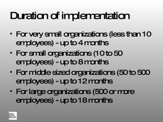Duration of implementation For very small organizations (less than 10 employees) - up to 4 months For small organizations (10 to 50 employees) - up to 8 months For middle sized organizations (50 to 500 employees) - up to 12 months For large organizations (500 or more employees) - up to 18 months 