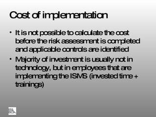 Cost of implementation It is not possible to calculate the cost before the risk assessment is completed and applicable controls are identified Majority of investment is usually not in technology, but in employees that are implementing the ISMS (invested time + trainings) 